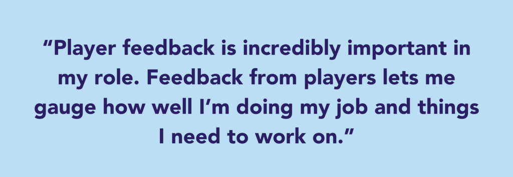 The quote says: “Player feedback is incredibly important in my role. Feedback from players lets me gauge how well I’m doing my job and things I need to work on. ”
