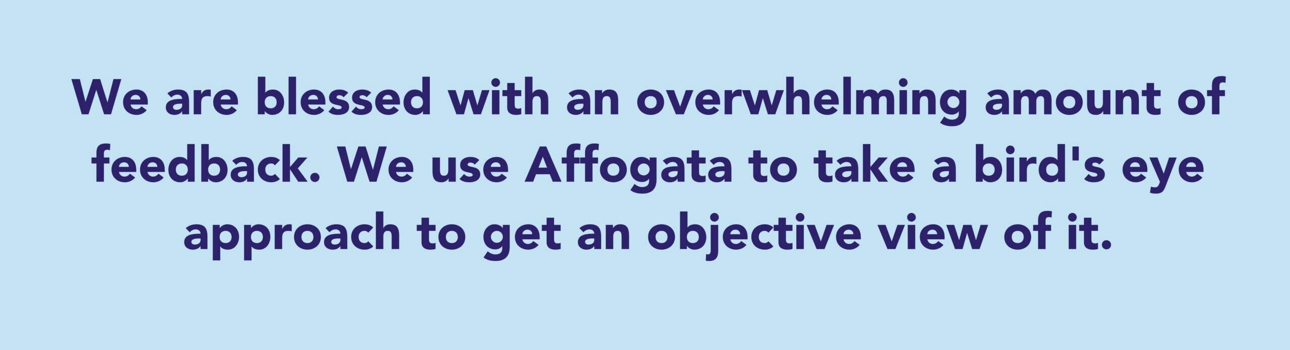 The quote says: We are blessed with an overwhelming amount of feedback. We use Affogata to take a bird's eye approach to get an objective view of it.